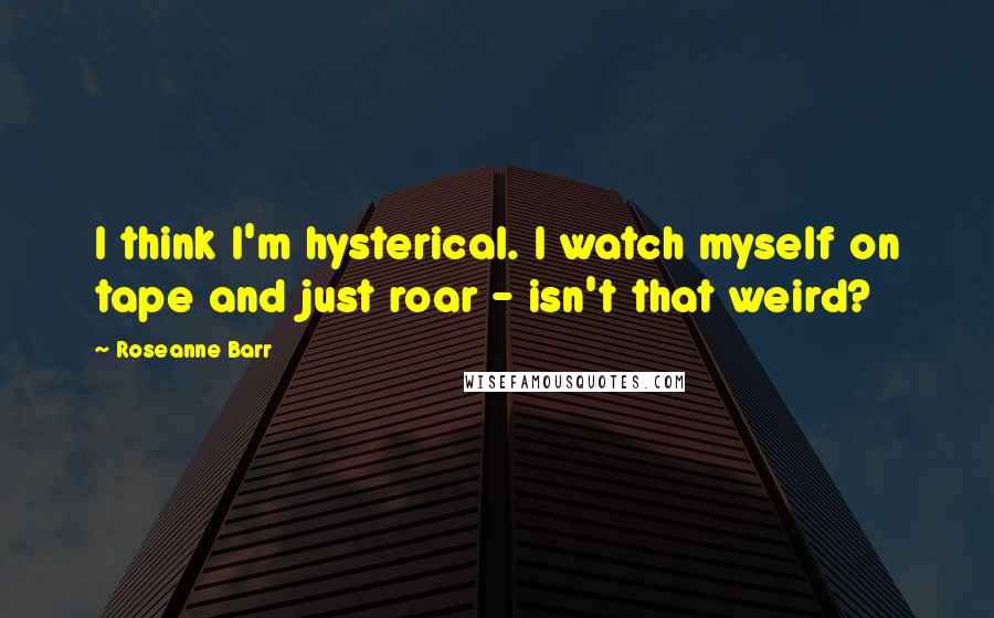 Roseanne Barr Quotes: I think I'm hysterical. I watch myself on tape and just roar - isn't that weird?