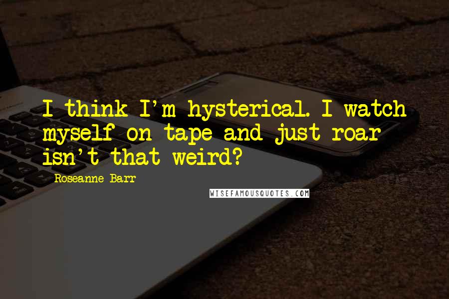 Roseanne Barr Quotes: I think I'm hysterical. I watch myself on tape and just roar - isn't that weird?