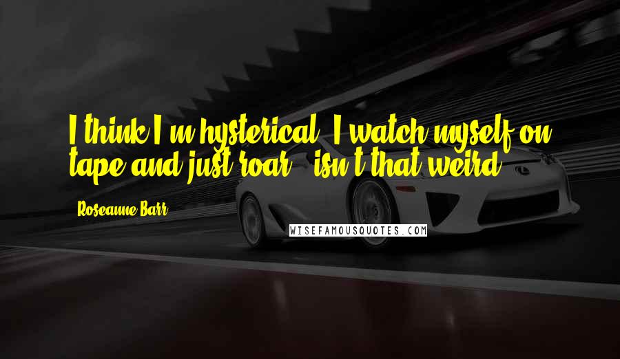 Roseanne Barr Quotes: I think I'm hysterical. I watch myself on tape and just roar - isn't that weird?