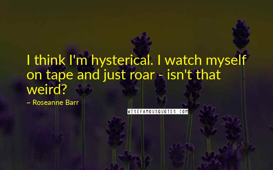 Roseanne Barr Quotes: I think I'm hysterical. I watch myself on tape and just roar - isn't that weird?