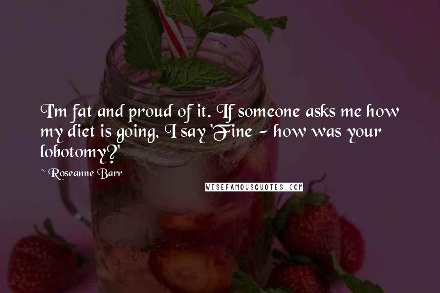 Roseanne Barr Quotes: I'm fat and proud of it. If someone asks me how my diet is going, I say 'Fine - how was your lobotomy?'