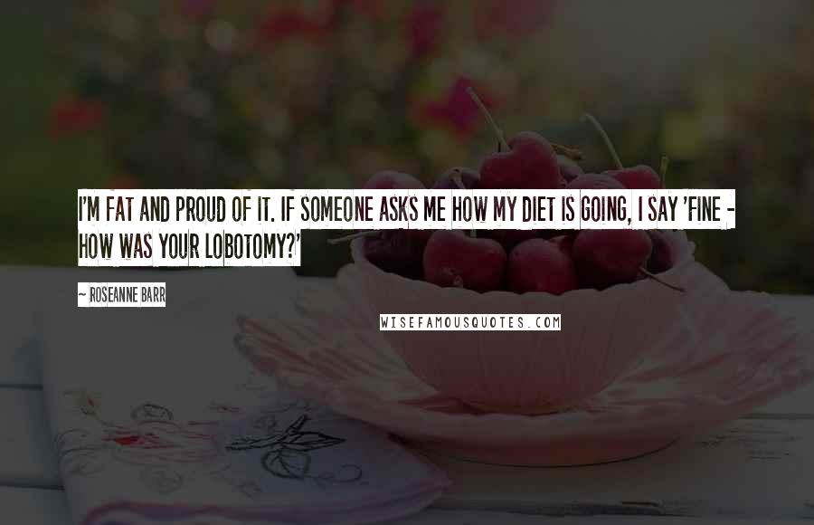 Roseanne Barr Quotes: I'm fat and proud of it. If someone asks me how my diet is going, I say 'Fine - how was your lobotomy?'