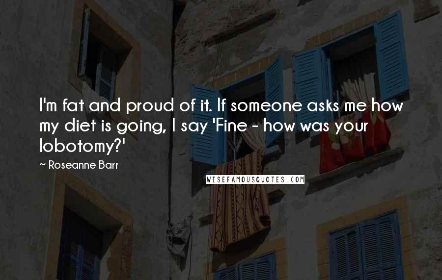 Roseanne Barr Quotes: I'm fat and proud of it. If someone asks me how my diet is going, I say 'Fine - how was your lobotomy?'