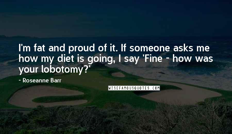 Roseanne Barr Quotes: I'm fat and proud of it. If someone asks me how my diet is going, I say 'Fine - how was your lobotomy?'