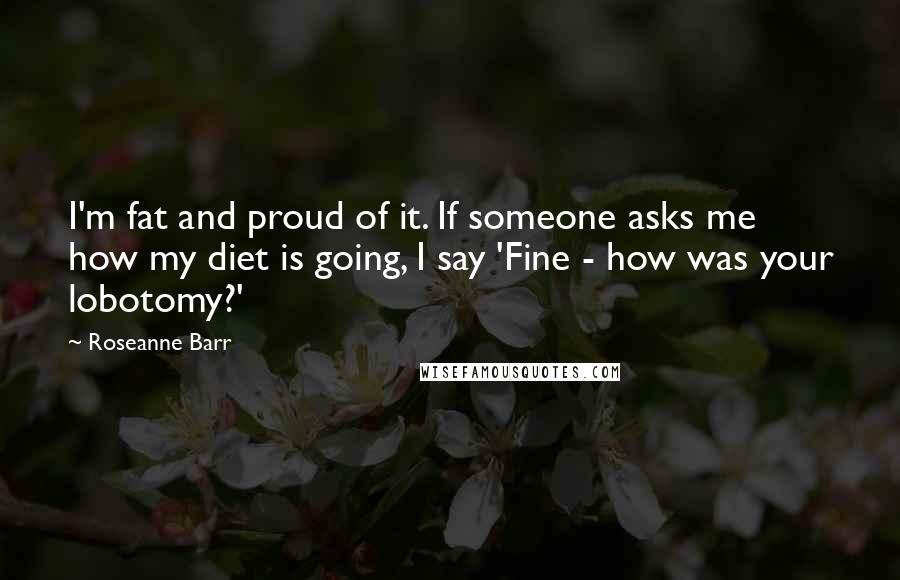 Roseanne Barr Quotes: I'm fat and proud of it. If someone asks me how my diet is going, I say 'Fine - how was your lobotomy?'