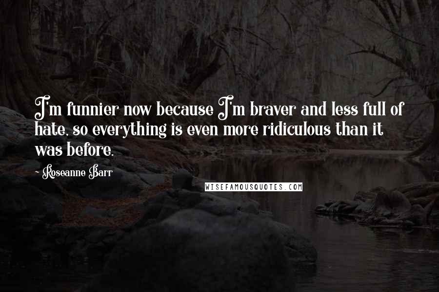 Roseanne Barr Quotes: I'm funnier now because I'm braver and less full of hate, so everything is even more ridiculous than it was before.