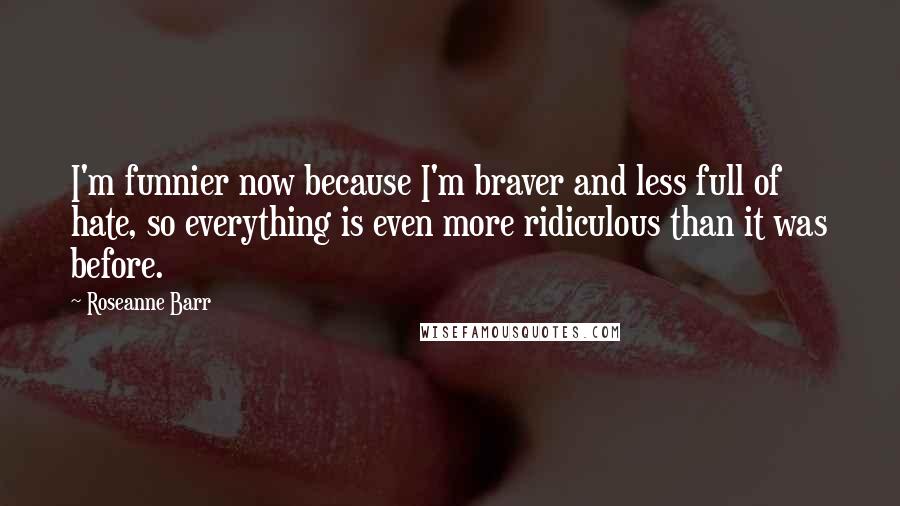 Roseanne Barr Quotes: I'm funnier now because I'm braver and less full of hate, so everything is even more ridiculous than it was before.