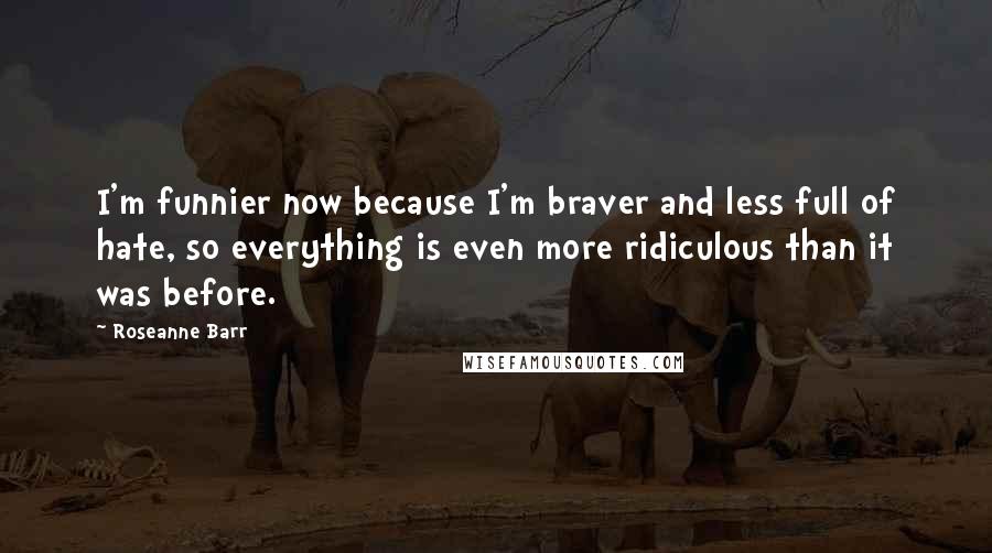 Roseanne Barr Quotes: I'm funnier now because I'm braver and less full of hate, so everything is even more ridiculous than it was before.