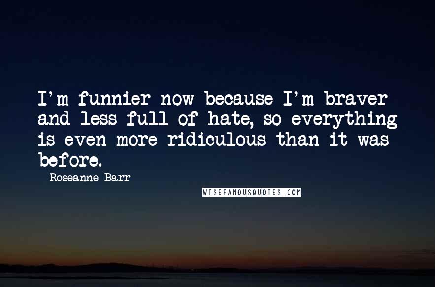 Roseanne Barr Quotes: I'm funnier now because I'm braver and less full of hate, so everything is even more ridiculous than it was before.