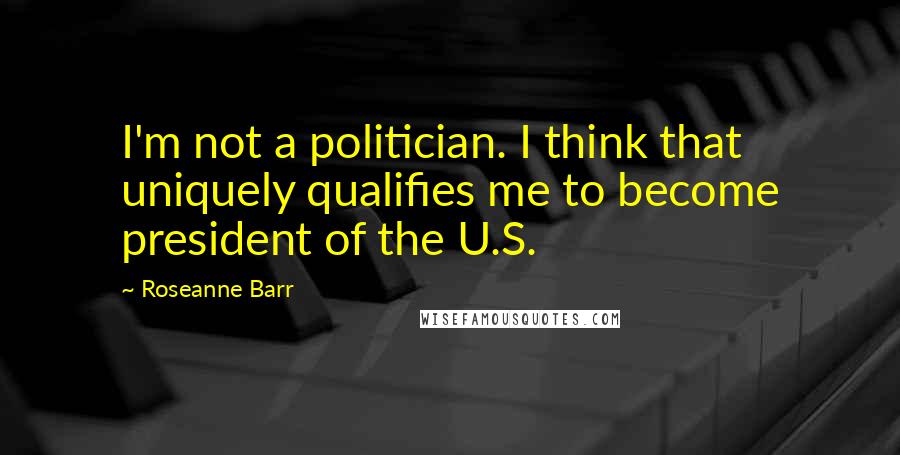 Roseanne Barr Quotes: I'm not a politician. I think that uniquely qualifies me to become president of the U.S.