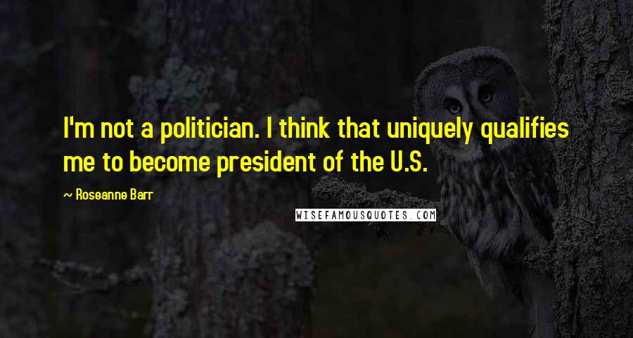 Roseanne Barr Quotes: I'm not a politician. I think that uniquely qualifies me to become president of the U.S.