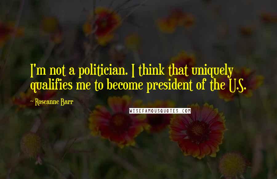 Roseanne Barr Quotes: I'm not a politician. I think that uniquely qualifies me to become president of the U.S.