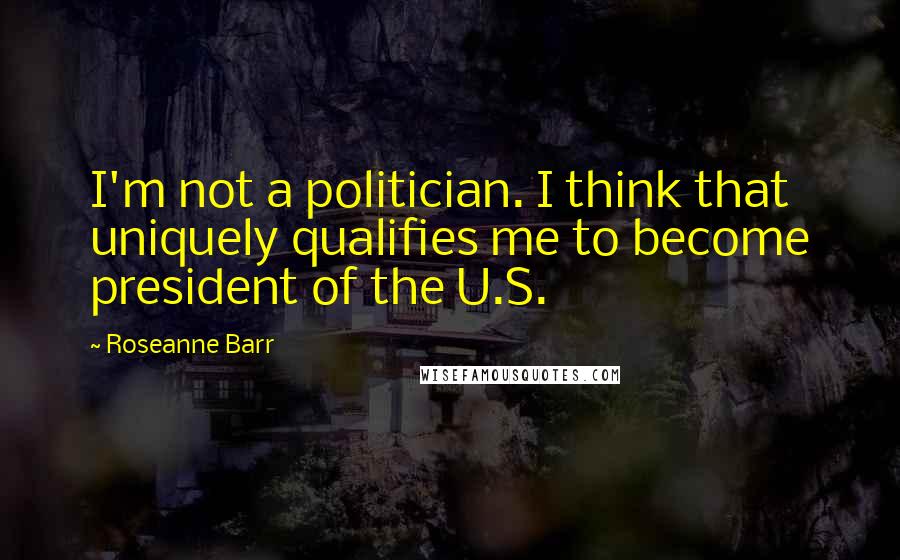 Roseanne Barr Quotes: I'm not a politician. I think that uniquely qualifies me to become president of the U.S.