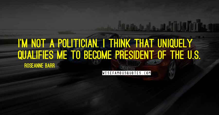 Roseanne Barr Quotes: I'm not a politician. I think that uniquely qualifies me to become president of the U.S.