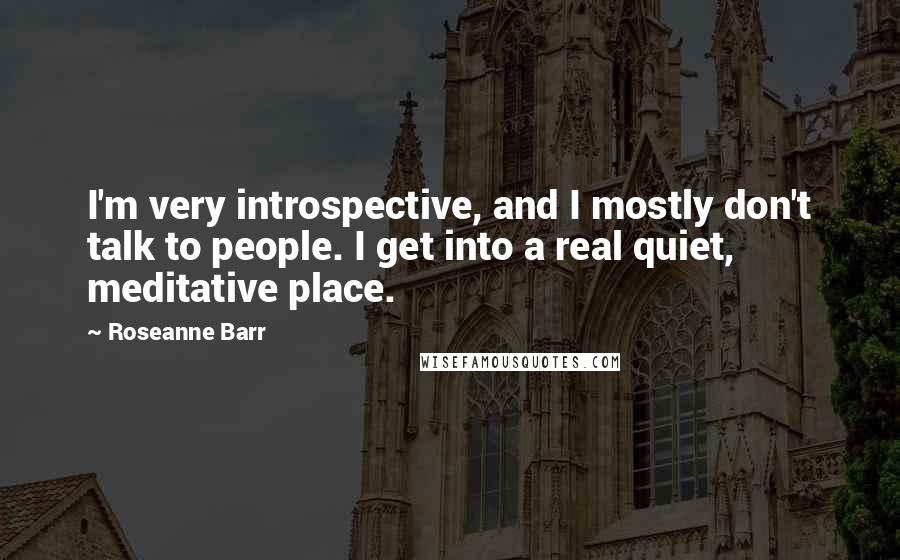 Roseanne Barr Quotes: I'm very introspective, and I mostly don't talk to people. I get into a real quiet, meditative place.