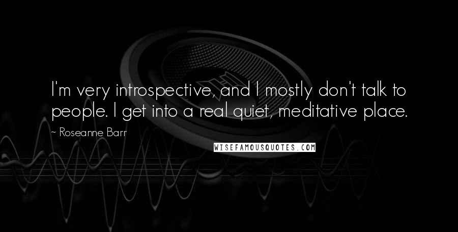 Roseanne Barr Quotes: I'm very introspective, and I mostly don't talk to people. I get into a real quiet, meditative place.