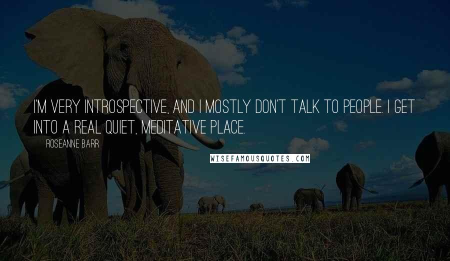 Roseanne Barr Quotes: I'm very introspective, and I mostly don't talk to people. I get into a real quiet, meditative place.