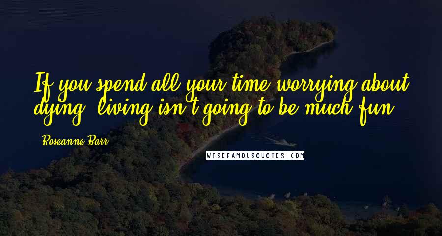 Roseanne Barr Quotes: If you spend all your time worrying about dying, living isn't going to be much fun.