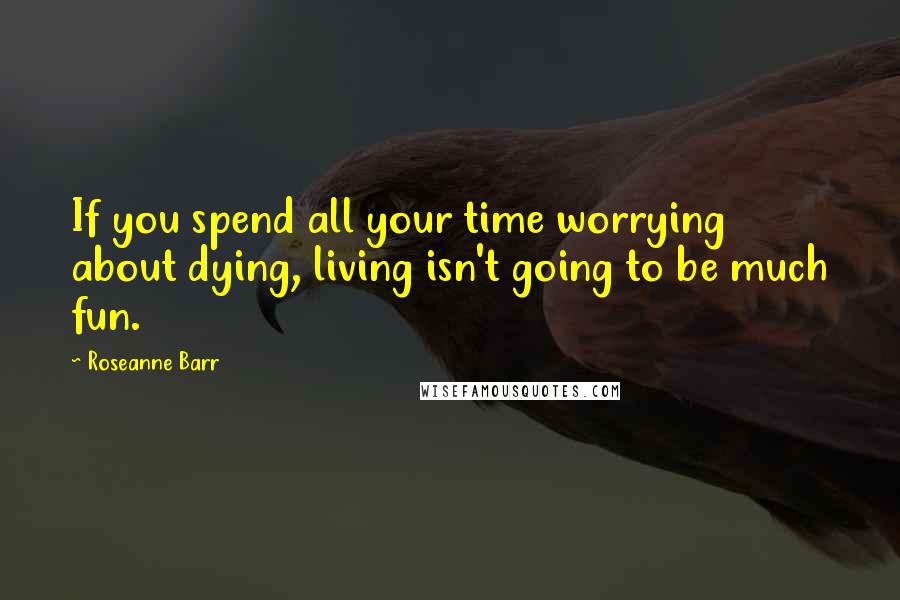 Roseanne Barr Quotes: If you spend all your time worrying about dying, living isn't going to be much fun.