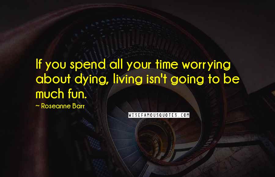 Roseanne Barr Quotes: If you spend all your time worrying about dying, living isn't going to be much fun.