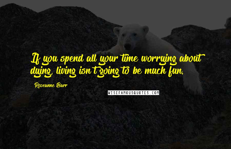 Roseanne Barr Quotes: If you spend all your time worrying about dying, living isn't going to be much fun.