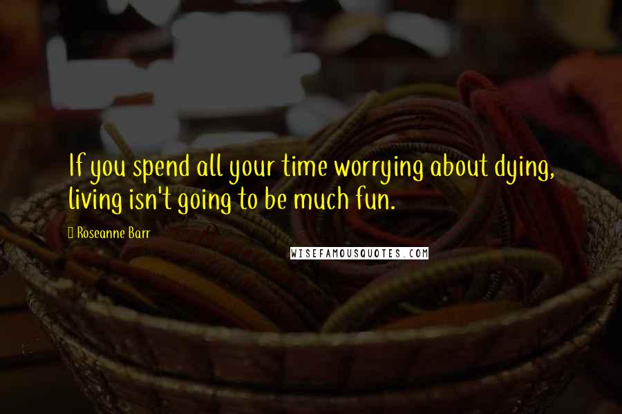 Roseanne Barr Quotes: If you spend all your time worrying about dying, living isn't going to be much fun.