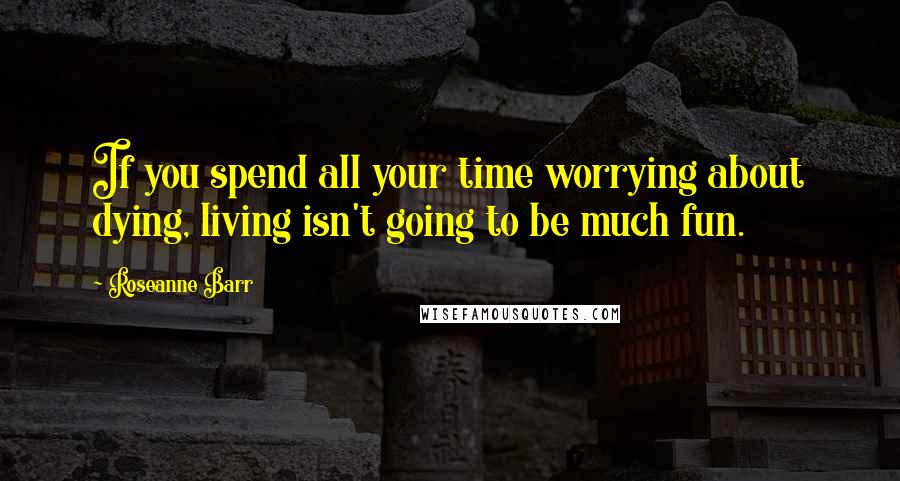 Roseanne Barr Quotes: If you spend all your time worrying about dying, living isn't going to be much fun.