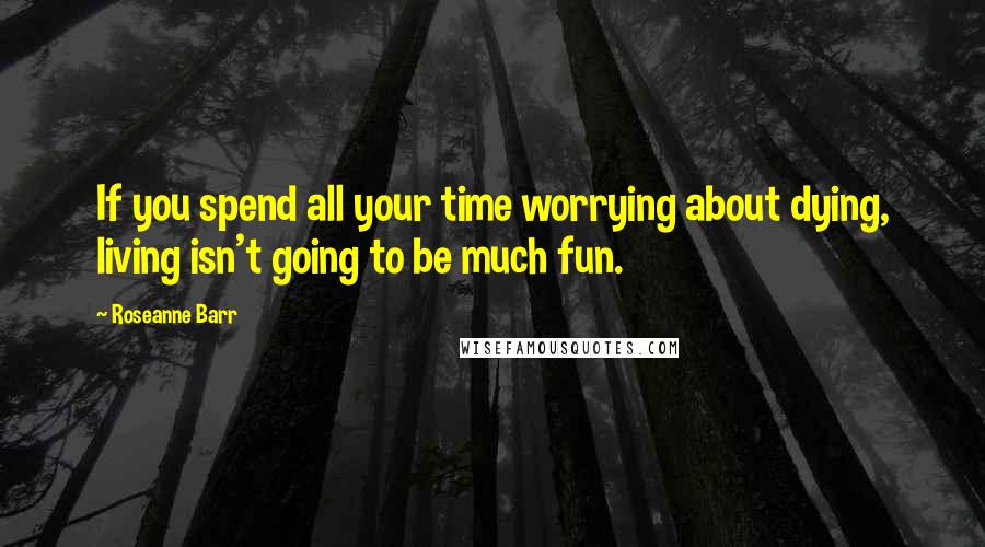 Roseanne Barr Quotes: If you spend all your time worrying about dying, living isn't going to be much fun.