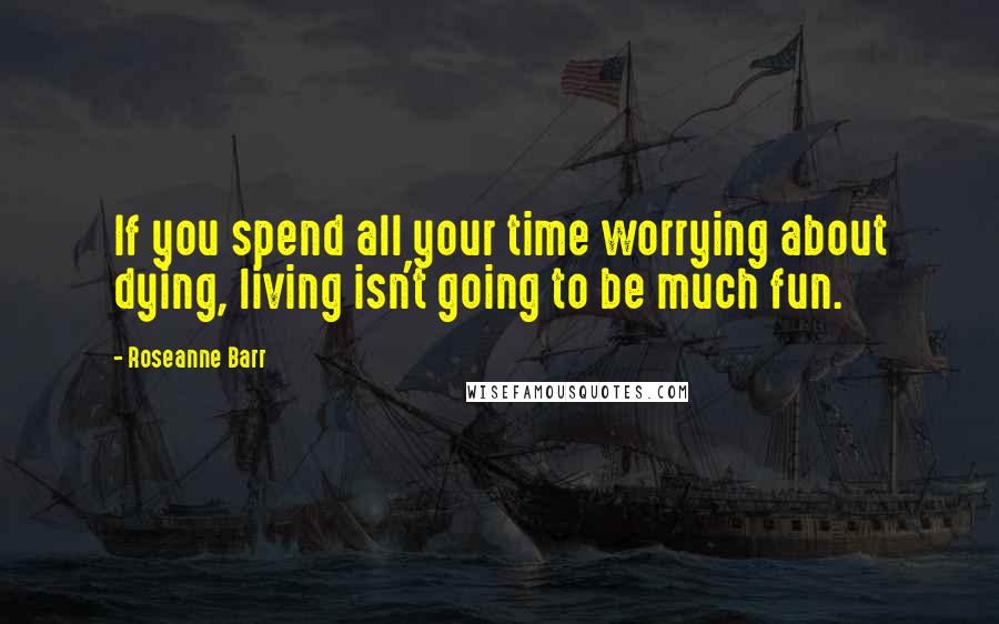 Roseanne Barr Quotes: If you spend all your time worrying about dying, living isn't going to be much fun.