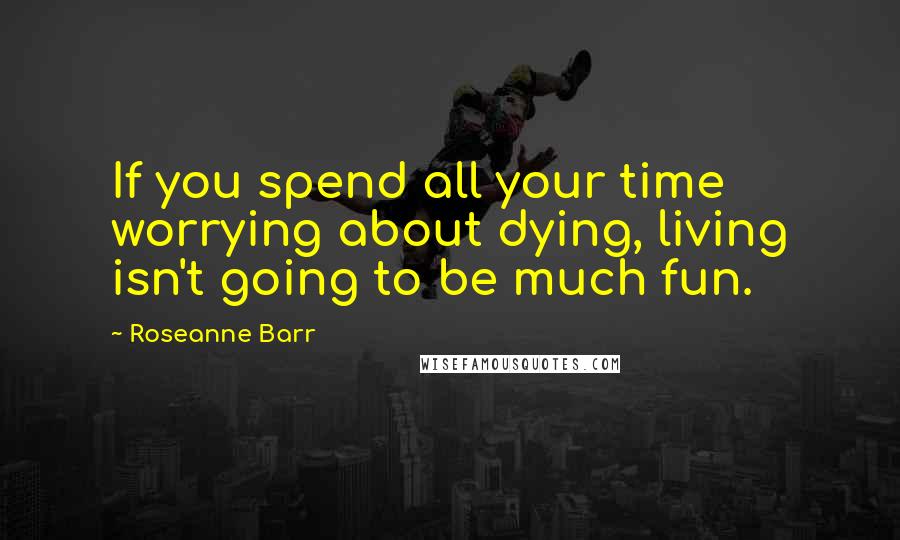 Roseanne Barr Quotes: If you spend all your time worrying about dying, living isn't going to be much fun.