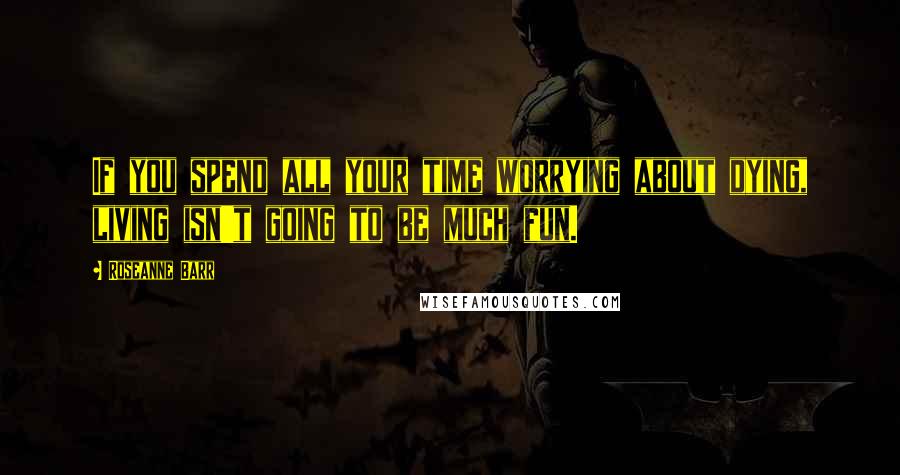 Roseanne Barr Quotes: If you spend all your time worrying about dying, living isn't going to be much fun.