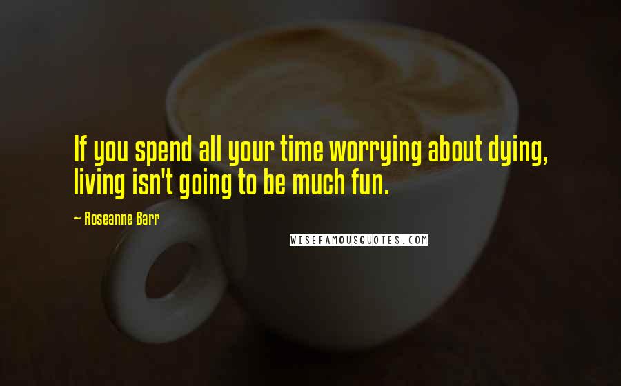 Roseanne Barr Quotes: If you spend all your time worrying about dying, living isn't going to be much fun.