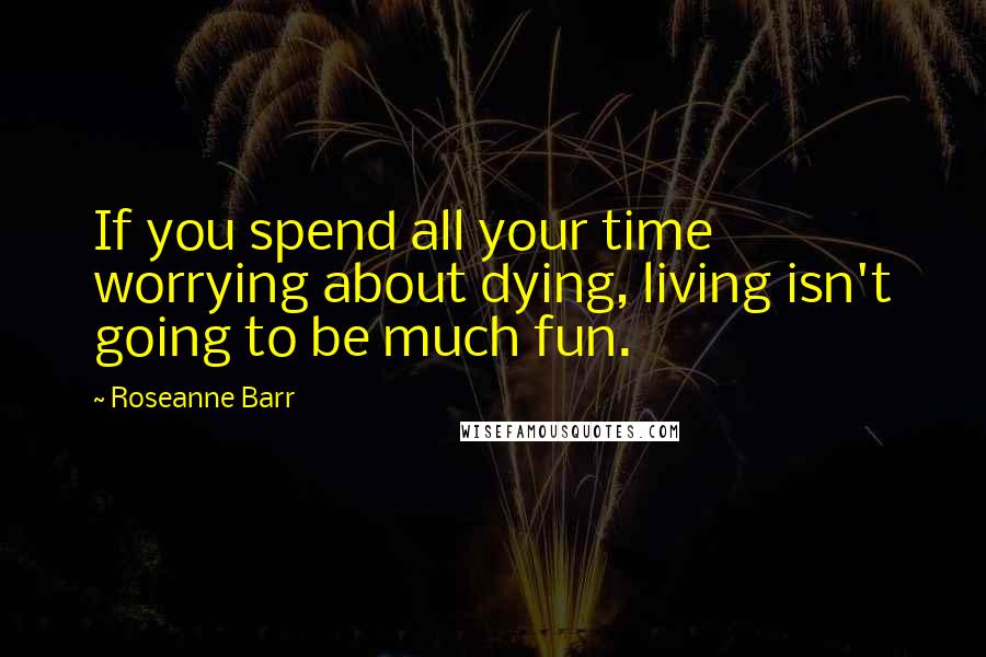 Roseanne Barr Quotes: If you spend all your time worrying about dying, living isn't going to be much fun.