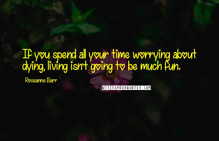 Roseanne Barr Quotes: If you spend all your time worrying about dying, living isn't going to be much fun.