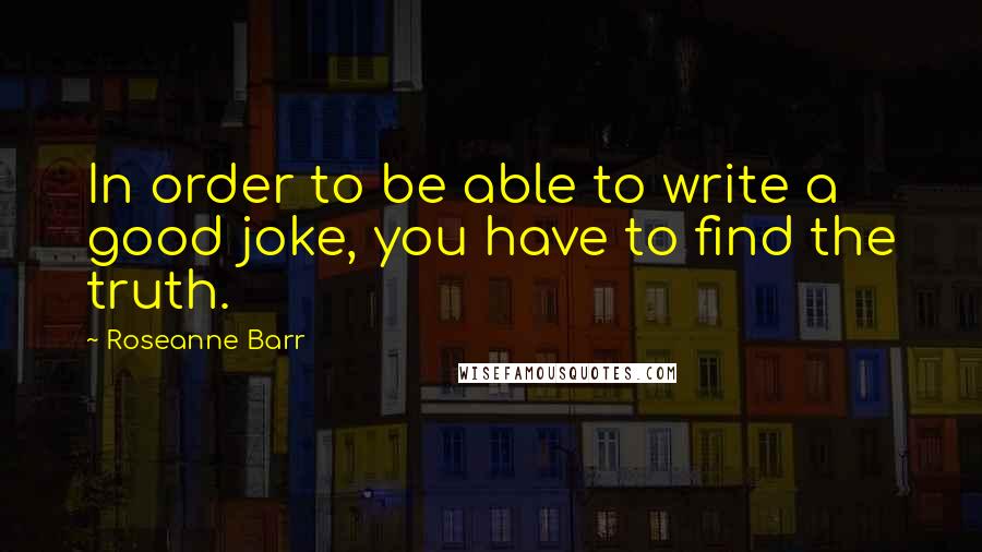 Roseanne Barr Quotes: In order to be able to write a good joke, you have to find the truth.