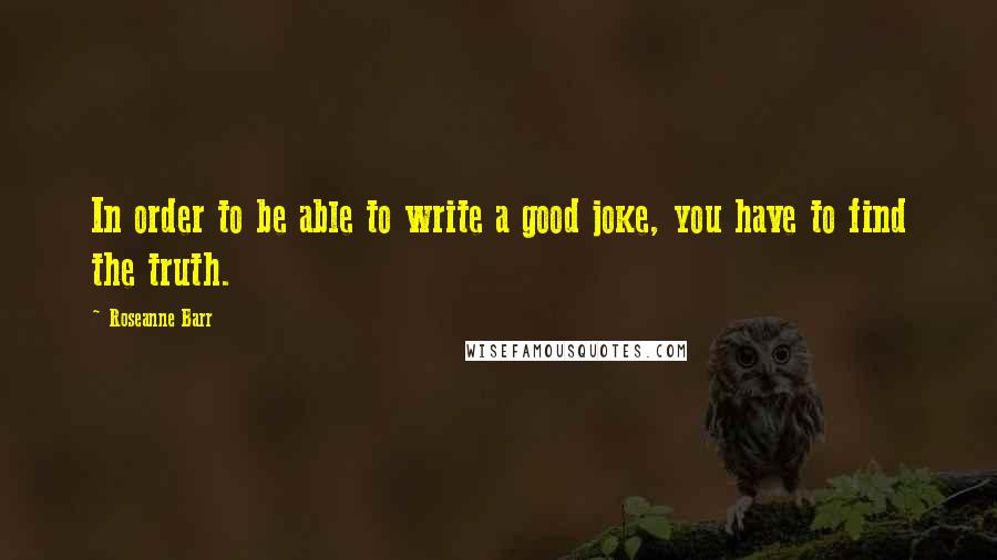 Roseanne Barr Quotes: In order to be able to write a good joke, you have to find the truth.