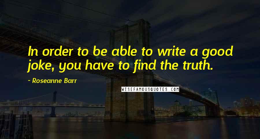 Roseanne Barr Quotes: In order to be able to write a good joke, you have to find the truth.