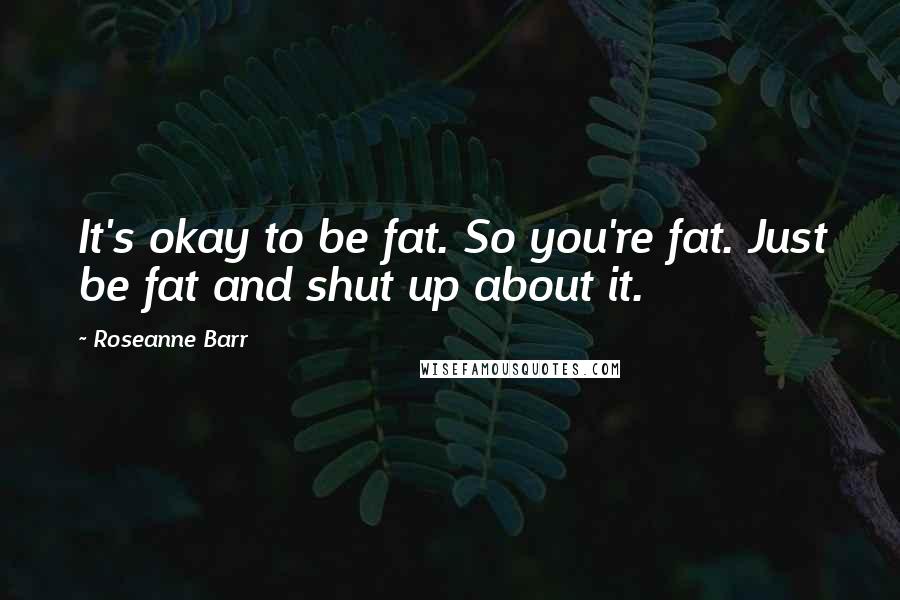 Roseanne Barr Quotes: It's okay to be fat. So you're fat. Just be fat and shut up about it.