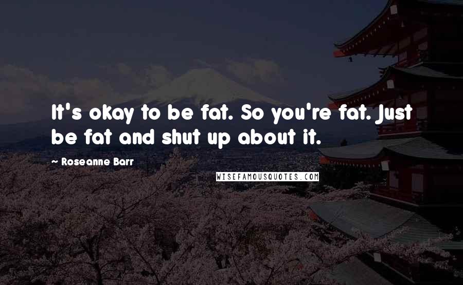 Roseanne Barr Quotes: It's okay to be fat. So you're fat. Just be fat and shut up about it.