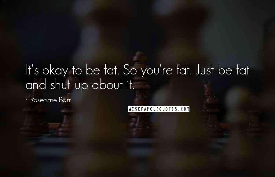 Roseanne Barr Quotes: It's okay to be fat. So you're fat. Just be fat and shut up about it.