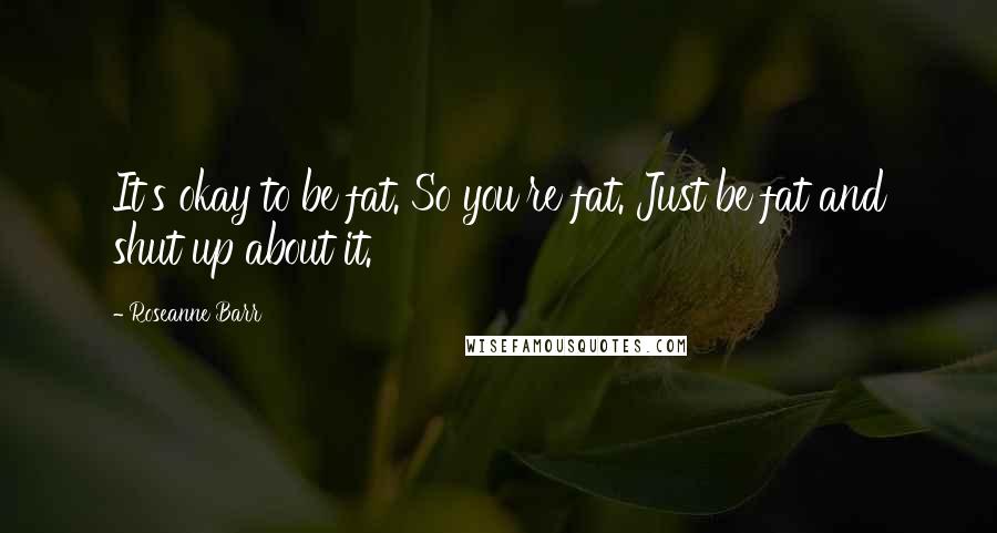 Roseanne Barr Quotes: It's okay to be fat. So you're fat. Just be fat and shut up about it.