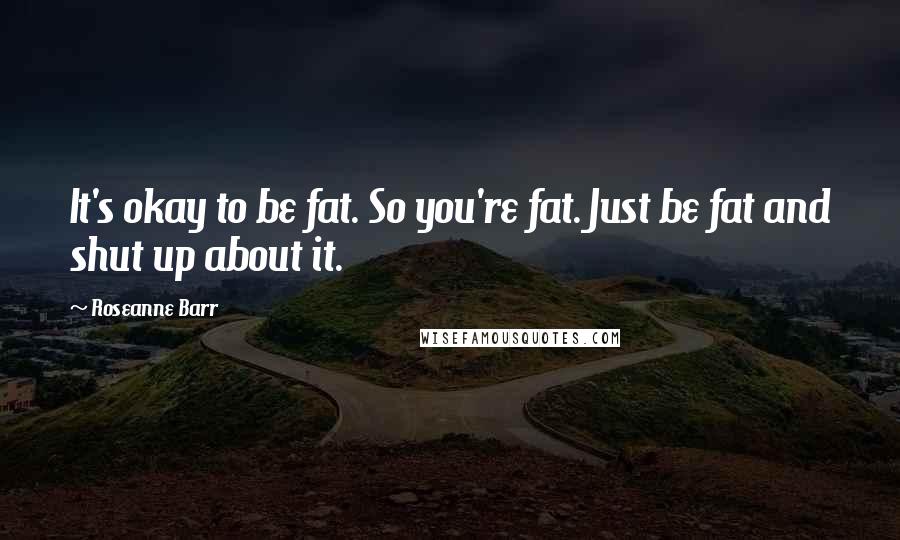 Roseanne Barr Quotes: It's okay to be fat. So you're fat. Just be fat and shut up about it.