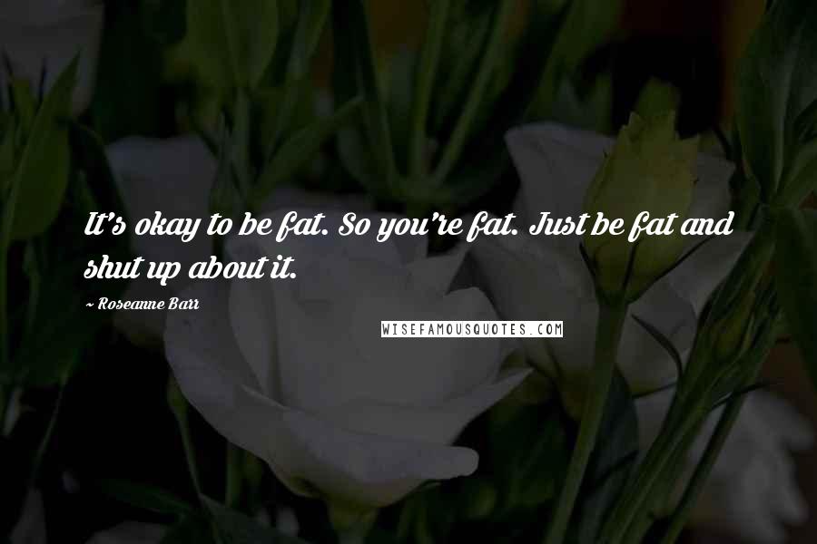 Roseanne Barr Quotes: It's okay to be fat. So you're fat. Just be fat and shut up about it.