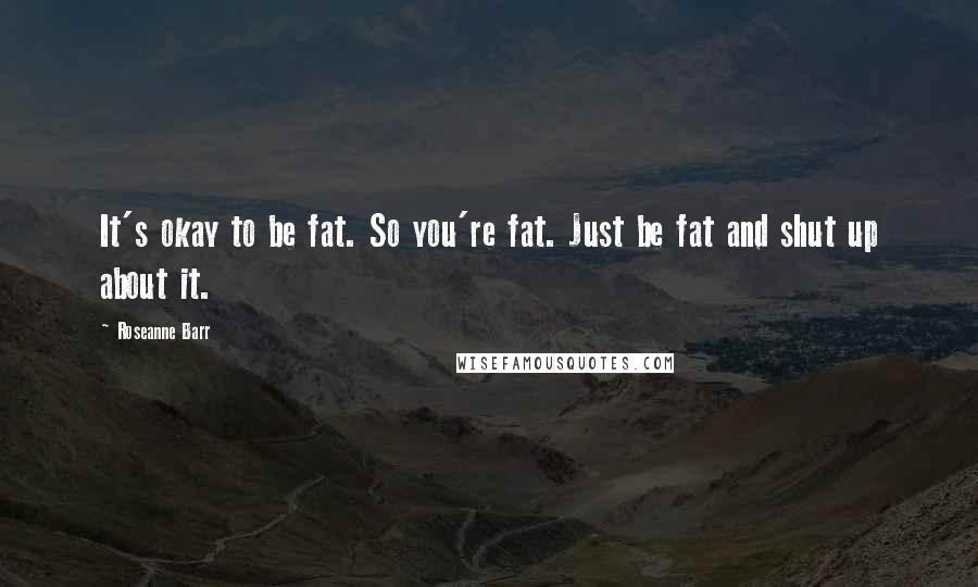 Roseanne Barr Quotes: It's okay to be fat. So you're fat. Just be fat and shut up about it.