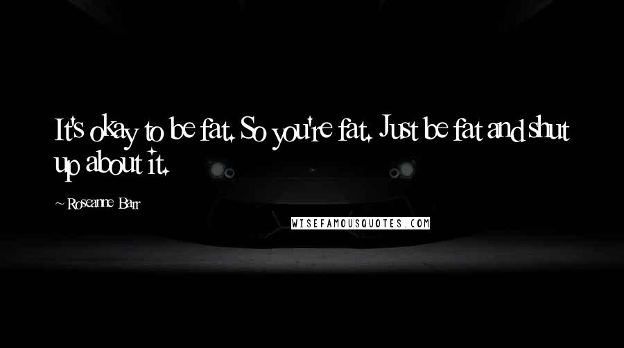 Roseanne Barr Quotes: It's okay to be fat. So you're fat. Just be fat and shut up about it.