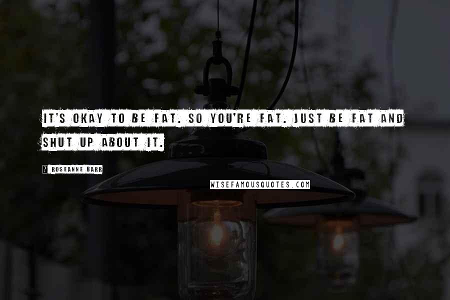 Roseanne Barr Quotes: It's okay to be fat. So you're fat. Just be fat and shut up about it.