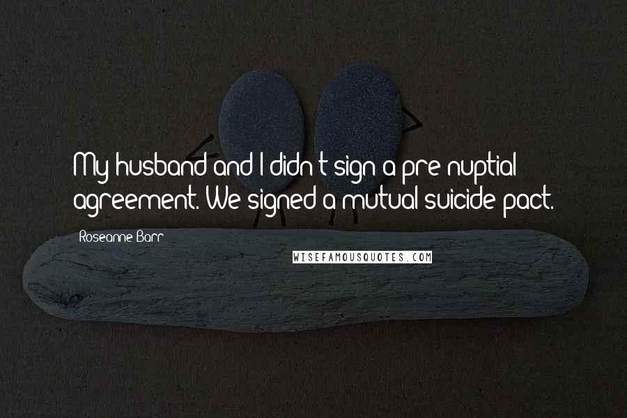 Roseanne Barr Quotes: My husband and I didn't sign a pre-nuptial agreement. We signed a mutual suicide pact.