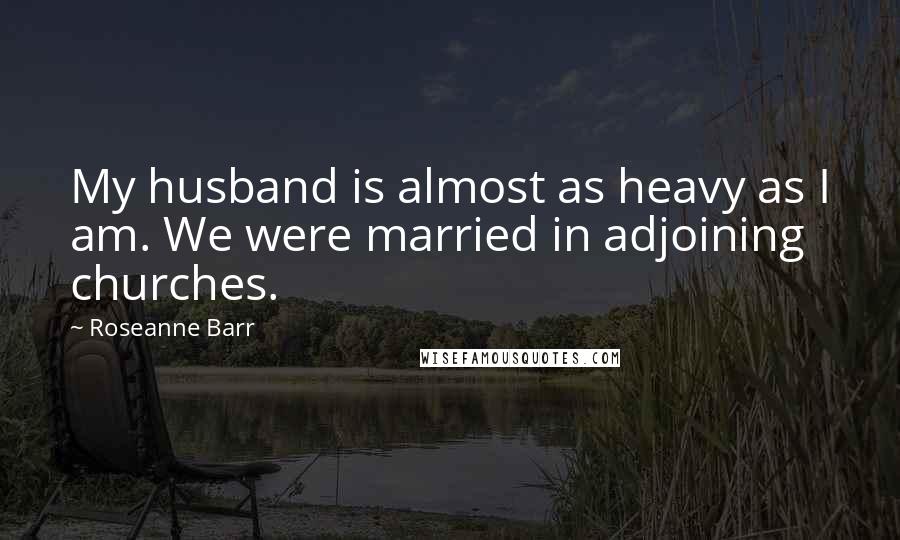 Roseanne Barr Quotes: My husband is almost as heavy as I am. We were married in adjoining churches.