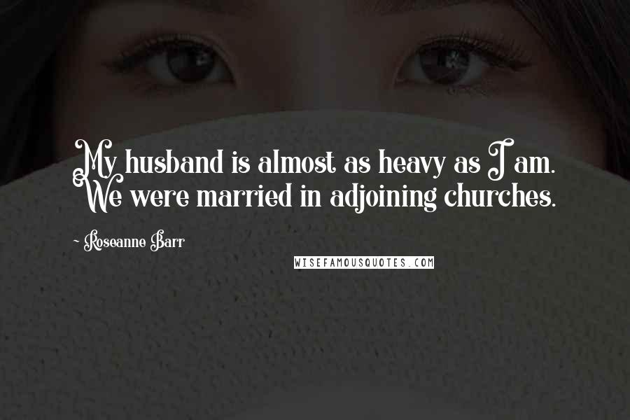 Roseanne Barr Quotes: My husband is almost as heavy as I am. We were married in adjoining churches.
