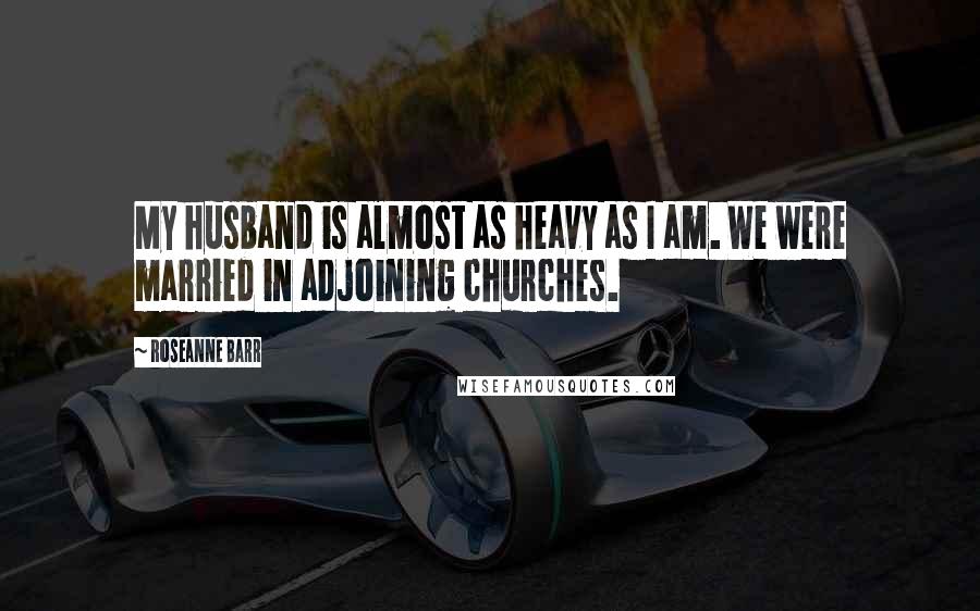 Roseanne Barr Quotes: My husband is almost as heavy as I am. We were married in adjoining churches.